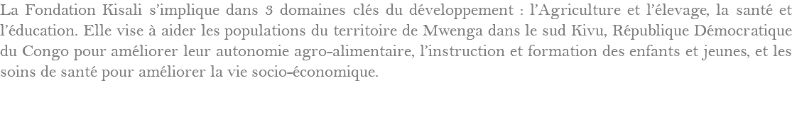 La Fondation Kisali s’implique dans 3 domaines clés du développement : l’Agriculture et l’élevage, la santé et l’éducation. Elle vise à aider les populations du territoire de Mwenga dans le sud Kivu, République Démocratique du Congo pour améliorer leur autonomie agro-alimentaire, l’instruction et formation des enfants et jeunes, et les soins de santé pour améliorer la vie socio-économique.